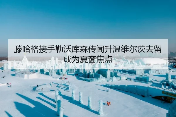 滕哈格接手勒沃库森传闻升温维尔茨去留成为夏窗焦点