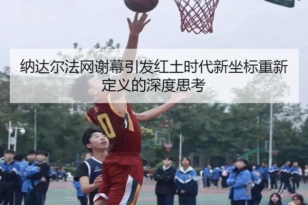 纳达尔法网谢幕引发红土时代新坐标重新定义的深度思考