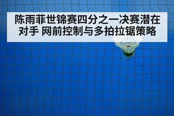 陈雨菲世锦赛四分之一决赛潜在对手 网前控制与多拍拉锯策略