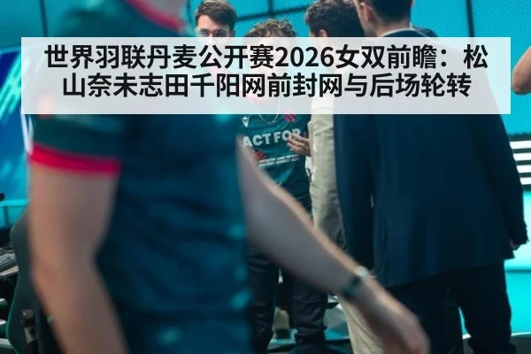 世界羽联丹麦公开赛2026女双前瞻：松山奈未志田千阳网前封网与后场轮转