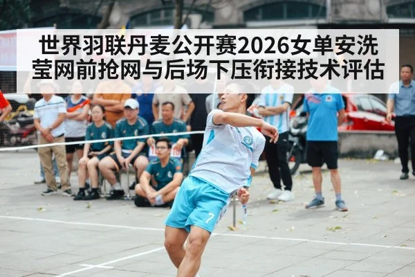 世界羽联丹麦公开赛2026女单安洗莹网前抢网与后场下压衔接技术评估